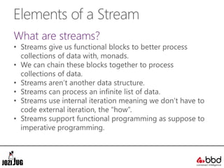 Elements of a Stream
What are streams?
• Streams give us functional blocks to better process
collections of data with, monads.
• We can chain these blocks together to process
collections of data.
• Streams aren’t another data structure.
• Streams can process an infinite list of data.
• Streams use internal iteration meaning we don’t have to
code external iteration, the “how”.
• Streams support functional programming as suppose to
imperative programming.
 