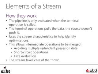 Elements of a Stream
How they work
• The pipeline is only evaluated when the terminal
operation is called.
• The terminal operations pulls the data, the source doesn’t
push it.
• Uses the stream characteristics to help identify
optimisations.
• This allows intermediate operations to be merged:
• Avoiding multiple redundant passes on data
• Short-circuit operations
• Laze evaluation
• The stream takes care of the “how”.
 