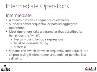 Intermediate Operations
Intermediate
• A stream provides a sequence of elements.
• Supports either sequential or parallel aggregate
operations.
• Most operations take a parameter that describes its
behaviour, the “what”.
• Typically using lambda expressions.
• Must be non-interfering
• Stateless
• Streams can switch between sequential and parallel, but
all processing is either done sequential or parallel, last
call wins.
 