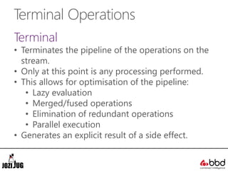 Terminal Operations
Terminal
• Terminates the pipeline of the operations on the
stream.
• Only at this point is any processing performed.
• This allows for optimisation of the pipeline:
• Lazy evaluation
• Merged/fused operations
• Elimination of redundant operations
• Parallel execution
• Generates an explicit result of a side effect.
 