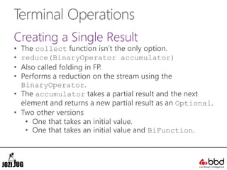 Terminal Operations
Creating a Single Result
• The collect function isn’t the only option.
• reduce(BinaryOperator accumulator)
• Also called folding in FP.
• Performs a reduction on the stream using the
BinaryOperator.
• The accumulator takes a partial result and the next
element and returns a new partial result as an Optional.
• Two other versions
• One that takes an initial value.
• One that takes an initial value and BiFunction.
 