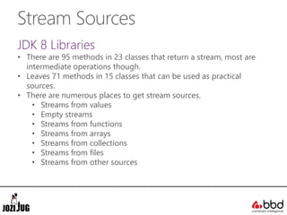 Stream Sources
JDK 8 Libraries
• There are 95 methods in 23 classes that return a stream, most are
intermediate operations though.
• Leaves 71 methods in 15 classes that can be used as practical
sources.
• There are numerous places to get stream sources.
• Streams from values
• Empty streams
• Streams from functions
• Streams from arrays
• Streams from collections
• Streams from files
• Streams from other sources
 
