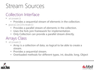 Stream Sources
Collection Interface
• stream()
• Provides a sequential stream of elements in the collection.
• parallelStream()
• Provides a parallel stream of elements in the collection.
• Uses the fork-join framework for implementation.
• Only Collection can provide a parallel stream directly.
Arrays Class
• stream()
• Array is a collection of data, so logical to be able to create a
stream.
• Provides a sequential stream.
• Overloaded methods for different types, int, double, long, Object
 