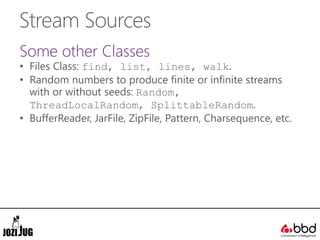 Stream Sources
Some other Classes
• Files Class: find, list, lines, walk.
• Random numbers to produce finite or infinite streams
with or without seeds: Random,
ThreadLocalRandom, SplittableRandom.
• BufferReader, JarFile, ZipFile, Pattern, Charsequence, etc.
 