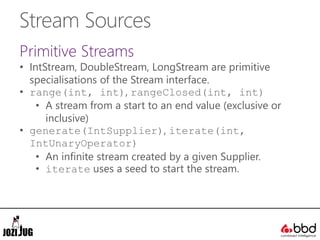 Stream Sources
Primitive Streams
• IntStream, DoubleStream, LongStream are primitive
specialisations of the Stream interface.
• range(int, int), rangeClosed(int, int)
• A stream from a start to an end value (exclusive or
inclusive)
• generate(IntSupplier), iterate(int,
IntUnaryOperator)
• An infinite stream created by a given Supplier.
• iterate uses a seed to start the stream.
 