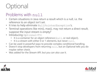 Optional
Problems with null
• Certain situations in Java return a result which is a null, i.e. the
reference to an object isn’t set.
• It tries to help eliminate NullPointerException’s.
• Terminal operations like min(), max(), may not return a direct result,
suppose the input stream is empty?
• Introducing Optional<T>:
• It is a container for an object reference (null, or real object).
• It is a stream with either 0 or 1 elements, but never null.
• Can be used in powerful ways to provide complex conditional handling.
• Doesn’t stop developers from returning null, but an Optional tells you do
maybe rather check.
• Was added for the Stream API, but you can also use it.
 