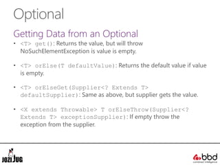 Optional
Getting Data from an Optional
• <T> get(): Returns the value, but will throw
NoSuchElementException is value is empty.
• <T> orElse(T defaultValue): Returns the default value if value
is empty.
• <T> orElseGet(Supplier<? Extends T>
defaultSupplier): Same as above, but supplier gets the value.
• <X extends Throwable> T orElseThrow(Supplier<?
Extends T> exceptionSupplier): If empty throw the
exception from the supplier.
 