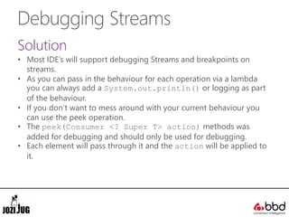 Debugging Streams
Solution
• Most IDE’s will support debugging Streams and breakpoints on
streams.
• As you can pass in the behaviour for each operation via a lambda
you can always add a System.out.println() or logging as part
of the behaviour.
• If you don’t want to mess around with your current behaviour you
can use the peek operation.
• The peek(Consumer <? Super T> action) methods was
added for debugging and should only be used for debugging.
• Each element will pass through it and the action will be applied to
it.
 