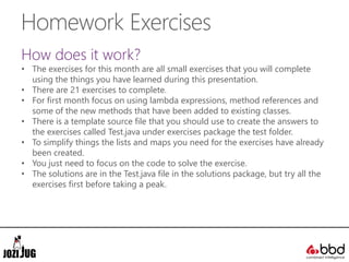 Homework Exercises
How does it work?
• The exercises for this month are all small exercises that you will complete
using the things you have learned during this presentation.
• There are 21 exercises to complete.
• For first month focus on using lambda expressions, method references and
some of the new methods that have been added to existing classes.
• There is a template source file that you should use to create the answers to
the exercises called Test.java under exercises package the test folder.
• To simplify things the lists and maps you need for the exercises have already
been created.
• You just need to focus on the code to solve the exercise.
• The solutions are in the Test.java file in the solutions package, but try all the
exercises first before taking a peak.
 