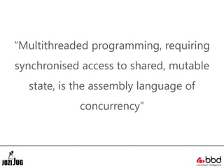 “Multithreaded programming, requiring
synchronised access to shared, mutable
state, is the assembly language of
concurrency”
 