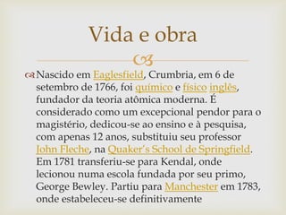 
Nascido em Eaglesfield, Crumbria, em 6 de
setembro de 1766, foi químico e físico inglês,
fundador da teoria atômica moderna. É
considerado como um excepcional pendor para o
magistério, dedicou-se ao ensino e à pesquisa,
com apenas 12 anos, substituiu seu professor
John Fleche, na Quaker’s School de Springfield.
Em 1781 transferiu-se para Kendal, onde
lecionou numa escola fundada por seu primo,
George Bewley. Partiu para Manchester em 1783,
onde estabeleceu-se definitivamente
Vida e obra
 