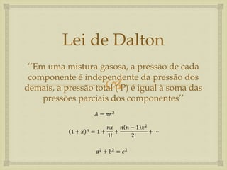 
Lei de Dalton
‘’Em uma mistura gasosa, a pressão de cada
componente é independente da pressão dos
demais, a pressão total ( P) é igual à soma das
pressões parciais dos componentes’’
𝐴 = 𝜋𝑟2
1 + 𝑥 𝑛 = 1 +
𝑛𝑥
1!
+
𝑛 𝑛 − 1 𝑥2
2!
+ ⋯
𝑎2 + 𝑏2 = 𝑐2
 