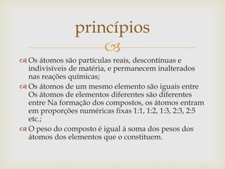 
 Os átomos são partículas reais, descontínuas e
indivisíveis de matéria, e permanecem inalterados
nas reações químicas;
 Os átomos de um mesmo elemento são iguais entre
Os átomos de elementos diferentes são diferentes
entre Na formação dos compostos, os átomos entram
em proporções numéricas fixas 1:1, 1:2, 1:3, 2:3, 2:5
etc.;
 O peso do composto é igual à soma dos pesos dos
átomos dos elementos que o constituem.
princípios
 