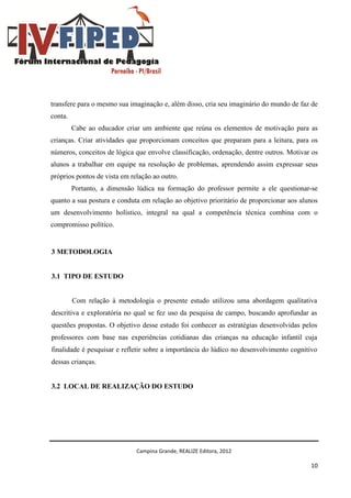 Campina Grande, REALIZE Editora, 2012
10
transfere para o mesmo sua imaginação e, além disso, cria seu imaginário do mundo de faz de
conta.
Cabe ao educador criar um ambiente que reúna os elementos de motivação para as
crianças. Criar atividades que proporcionam conceitos que preparam para a leitura, para os
números, conceitos de lógica que envolve classificação, ordenação, dentre outros. Motivar os
alunos a trabalhar em equipe na resolução de problemas, aprendendo assim expressar seus
próprios pontos de vista em relação ao outro.
Portanto, a dimensão lúdica na formação do professor permite a ele questionar-se
quanto a sua postura e conduta em relação ao objetivo prioritário de proporcionar aos alunos
um desenvolvimento holístico, integral na qual a competência técnica combina com o
compromisso político.
3 METODOLOGIA
3.1 TIPO DE ESTUDO
Com relação à metodologia o presente estudo utilizou uma abordagem qualitativa
descritiva e exploratória no qual se fez uso da pesquisa de campo, buscando aprofundar as
questões propostas. O objetivo desse estudo foi conhecer as estratégias desenvolvidas pelos
professores com base nas experiências cotidianas das crianças na educação infantil cuja
finalidade é pesquisar e refletir sobre a importância do lúdico no desenvolvimento cognitivo
dessas crianças.
3.2 LOCAL DE REALIZAÇÃO DO ESTUDO
 