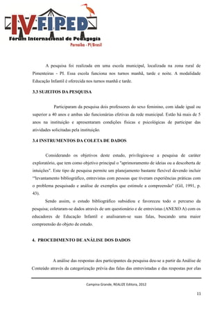 Campina Grande, REALIZE Editora, 2012
11
A pesquisa foi realizada em uma escola municipal, localizada na zona rural de
Pimenteiras - PI. Essa escola funciona nos turnos manhã, tarde e noite. A modalidade
Educação Infantil é oferecida nos turnos manhã e tarde.
3.3 SUJEITOS DA PESQUISA
Participaram da pesquisa dois professores do sexo feminino, com idade igual ou
superior a 40 anos e ambas são funcionárias efetivas da rede municipal. Estão há mais de 5
anos na instituição e apresentaram condições físicas e psicológicas de participar das
atividades solicitadas pela instituição.
3.4 INSTRUMENTOS DA COLETA DE DADOS
Considerando os objetivos deste estudo, privilegiou-se a pesquisa de caráter
exploratório, que tem como objetivo principal o "aprimoramento de ideias ou a descoberta de
intuições". Este tipo de pesquisa permite um planejamento bastante flexível devendo incluir
“'levantamento bibliográfico, entrevistas com pessoas que tiveram experiências práticas com
o problema pesquisado e análise de exemplos que estimule a compreensão" (Gil, 1991, p.
43).
Sendo assim, o estudo bibliográfico subsidiou e favoreceu todo o percurso da
pesquisa; coletaram-se dados através de um questionário e de entrevistas (ANEXO A) com os
educadores de Educação Infantil e analisaram-se suas falas, buscando uma maior
compreensão do objeto de estudo.
4. PROCEDIMENTO DE ANÁLISE DOS DADOS
A análise das respostas dos participantes da pesquisa deu-se a partir da Análise de
Conteúdo através da categorização prévia das falas das entrevistadas e das respostas por elas
 