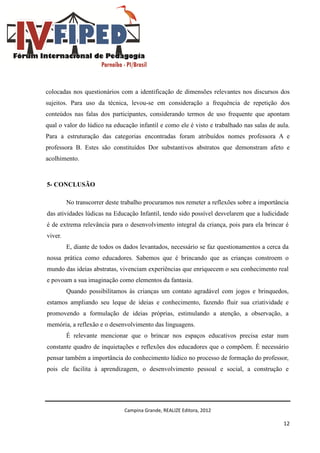 Campina Grande, REALIZE Editora, 2012
12
colocadas nos questionários com a identificação de dimensões relevantes nos discursos dos
sujeitos. Para uso da técnica, levou-se em consideração a frequência de repetição dos
conteúdos nas falas dos participantes, considerando termos de uso frequente que apontam
qual o valor do lúdico na educação infantil e como ele é visto e trabalhado nas salas de aula.
Para a estruturação das categorias encontradas foram atribuídos nomes professora A e
professora B. Estes são constituídos Dor substantivos abstratos que demonstram afeto e
acolhimento.
5- CONCLUSÃO
No transcorrer deste trabalho procuramos nos remeter a reflexões sobre a importância
das atividades lúdicas na Educação Infantil, tendo sido possível desvelarem que a ludicidade
é de extrema relevância para o desenvolvimento integral da criança, pois para ela brincar é
viver.
E, diante de todos os dados levantados, necessário se faz questionamentos a cerca da
nossa prática como educadores. Sabemos que é brincando que as crianças constroem o
mundo das ideias abstratas, vivenciam experiências que enriquecem o seu conhecimento real
e povoam a sua imaginação como elementos da fantasia.
Quando possibilitamos às crianças um contato agradável com jogos e brinquedos,
estamos ampliando seu leque de ideias e conhecimento, fazendo fluir sua criatividade e
promovendo a formulação de ideias próprias, estimulando a atenção, a observação, a
memória, a reflexão e o desenvolvimento das linguagens.
É relevante mencionar que o brincar nos espaços educativos precisa estar num
constante quadro de inquietações e reflexões dos educadores que o compõem. É necessário
pensar também a importância do conhecimento lúdico no processo de formação do professor,
pois ele facilita à aprendizagem, o desenvolvimento pessoal e social, a construção e
 