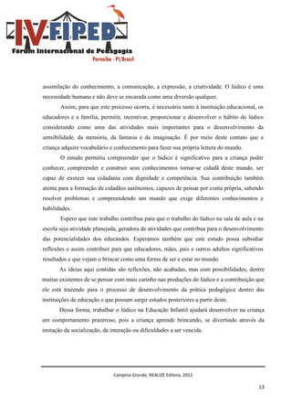 Campina Grande, REALIZE Editora, 2012
13
assimilação do conhecimento, a comunicação, a expressão, a criatividade. O lúdico é uma
necessidade humana e não deve se encarada como uma diversão qualquer.
Assim, para que este processo ocorra, é necessária tanto à instituição educacional, os
educadores e a família, permitir, incentivar, proporcionar e desenvolver o hábito do lúdico
considerando como uma das atividades mais importantes para o desenvolvimento da
sensibilidade, da memória, da fantasia e da imaginação. É por meio deste contato que a
criança adquire vocabulário e conhecimento para fazer sua própria leitura do mundo.
O estudo permitiu compreender que o lúdico é significativo para a criança poder
conhecer, compreender e construir seus conhecimentos tornar-se cidadã deste mundo, ser
capaz de exercer sua cidadania com dignidade e competência. Sua contribuição também
atenta para a formação de cidadãos autônomos, capazes de pensar por conta própria, sabendo
resolver problemas e compreendendo um mundo que exige diferentes conhecimentos e
habilidades.
Espero que este trabalho contribua para que o trabalho do lúdico na sala de aula e na
escola seja atividade planejada, geradora de atividades que contribua para o desenvolvimento
das potencialidades dos educandos. Esperamos também que este estudo possa subsidiar
reflexões e assim contribuir para que educadores, mães, pais e outros adultos significativos
resultados e que vejam o brincar como uma forma de ser e estar no mundo.
As ideias aqui contidas são reflexões, não acabadas, mas com possibilidades, dentre
muitas existentes de se pensar com mais carinho nas produções do lúdico e a contribuição que
ele está trazendo para o processo de desenvolvimento da prática pedagógica dentro das
instituições de educação e que possam surgir estudos posteriores a partir deste.
Dessa forma, trabalhar o lúdico na Educação Infantil ajudará desenvolver na criança
um comportamento prazeroso, pois a criança aprende brincando, se divertindo através da
imitação da socialização, da interação ou dificuldades a ser vencida.
 