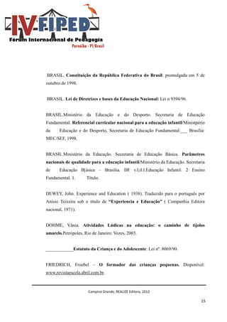 Campina Grande, REALIZE Editora, 2012
15
BRASIL, Constituição da República Federativa do Brasil: promulgada em 5 de
outubro de 1998.
BRASIL. Lei de Diretrizes e bases da Educação Nacional: Lei n 9394/96.
BRASIL.Ministério da Educação e do Desporto. Secretaria de Educação
Fundamental. Referencial curricular nacional para a educação infantil/Ministpério
da Educação e do Desporto, Secretaria de Educação Fundamental.___ Brasília:
MEC/SEF, 1998.
BRASIL.Ministério da Educação. Secretaria de Educação Básica. Parâmetros
nacionais de qualidade para a educação infantil/Ministério da Educação. Secretaria
de Educação B[ásica – Brasília. DF v.l;il.l.Educação Infantil. 2 Ensino
Fundamental. 1. Título.
DEWEY, John. Experience and Education ( 1938). Traduzido para o português por
Anísio Teixeira sob o título de “Experiencia e Educação” ( Companhia Editora
nacional, 1971).
DOHME, Vânia. Atividades Lúdicas na educação: o caminho de tijolos
amarelo.Petrópoles, Rio de Janeiro: Vozes, 2003.
____________Estatuto da Criança e do Adolescente: Lei nº. 8069/90.
FRIEDRICH, Froebel – O formador das crianças pequenas. Disponível:
www.revistaescola.abril.com.br.
 
