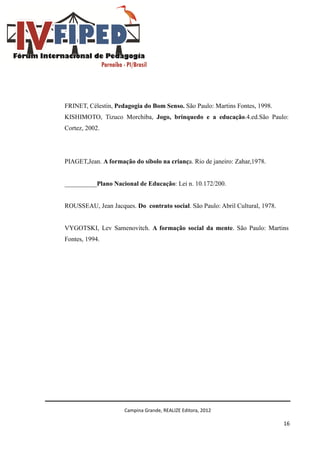 Campina Grande, REALIZE Editora, 2012
16
FRINET, Célestin, Pedagogia do Bom Senso. São Paulo: Martins Fontes, 1998.
KISHIMOTO, Tizuco Morchiba, Jogo, brinquedo e a educação.4.ed.São Paulo:
Cortez, 2002.
PIAGET,Jean. A formação do síbolo na criança. Rio de janeiro: Zahar,1978.
__________Plano Nacional de Educação: Lei n. 10.172/200.
ROUSSEAU, Jean Jacques. Do contrato social. São Paulo: Abril Cultural, 1978.
VYGOTSKI, Lev Samenovitch. A formação social da mente. São Paulo: Martins
Fontes, 1994.
 