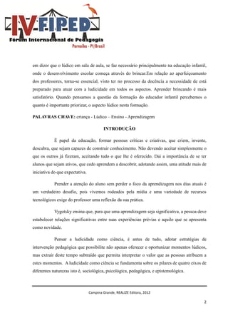 Campina Grande, REALIZE Editora, 2012
2
em dizer que o lúdico em sala de aula, se faz necessário principalmente na educação infantil,
onde o desenvolvimento escolar começa através do brincar.Em relação ao aperfeiçoamento
dos professores, torna-se essencial, visto ter no processo da docência a necessidade de está
preparado para atuar com a ludicidade em todos os aspectos. Aprender brincando é mais
satisfatório. Quando pensamos a questão da formação do educador infantil percebemos o
quanto é importante priorizar, o aspecto lúdico nesta formação.
PALAVRAS CHAVE: criança - Lúdico – Ensino - Aprendizagem
INTRODUÇÃO
É papel da educação, formar pessoas críticas e criativas, que criem, invente,
descubra, que sejam capazes de construir conhecimento. Não devendo aceitar simplesmente o
que os outros já fizeram, aceitando tudo o que lhe é oferecido. Dai a importância de se ter
alunos que sejam ativos, que cedo aprendem a descobrir, adotando assim, uma atitude mais de
iniciativa do que expectativa.
Prender a atenção do aluno sem perder o foco da aprendizagem nos dias atuais é
um verdadeiro desafio, pois vivemos rodeados pela mídia e uma variedade de recursos
tecnológicos exige do professor uma reflexão da sua prática.
Vygotsky ensina que, para que uma aprendizagem seja significativa, a pessoa deve
estabelecer relações significativas entre suas experiências prévias e aquilo que se apresenta
como novidade.
Pensar a ludicidade como ciência, é antes de tudo, adotar estratégias de
intervenção pedagógica que possibilite não apenas oferecer e oportunizar momentos lúdicos,
mas extrair deste tempo subtraído que permita interpretar o valor que as pessoas atribuem a
estes momentos. A ludicidade como ciência se fundamenta sobre os pilares de quatro eixos de
diferentes naturezas isto é, sociológica, psicológica, pedagógica, e epistemológica.
 