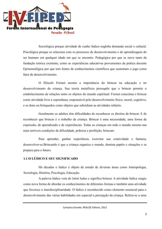 Campina Grande, REALIZE Editora, 2012
3
Sociológica porque atividade de cunho lúdico engloba demanda social e cultural.
Psicológica porque se relaciona com os processos de desenvolvimento e de aprendizagem do
ser humano em qualquer idade em que se encontre. Pedagógica por que se serve tanto da
fundação teórica existente, como as experiências educativas provenientes da prática docente
Epistemológica por que tem fontes de conhecimentos científicos que sustentam o jogo como
fator de desenvolvimento.
O filósofo Freinet mostra a importância do brincar na educação e no
desenvolvimento da criança. Sua teoria metafísica pressupõe que o brincar permite o
estabelecimento de relações entre os objetos do mundo espiritual. Freinet conceitua o brincar
como atividade livre e espontânea, responsável pelo desenvolvimento físico, moral, cognitivo,
e os dons ou brinquedos como objetos que subsidiam as atividades infantis.
Geralmente os adultos têm dificuldades de reconhecer os direitos de brincar. E de
reconhecer que brincar é o trabalho da criança. Brincar é uma necessidade, uma forma de
expressão, de aprendizado e de experiências. Todas as crianças em todo o mundo mesmo nas
mais terríveis condições de dificuldade, pobreza e proibição, brincam.
Para aprender, ganhar experiência, exercitar sua criatividade e fantasia,
desenvolver-se.Brincando é que a criança organiza o mundo, domina papéis e situações e se
prepara para o futuro.
1.1 O LÚDICO E SEU SIGNIFICADO
Há décadas o lúdico é objeto de estudo de diversas áreas como Antropologia,
Sociologia, História, Psicologia, Educação.
A palavra lúdico vem do latim ludus e significa brincar. A atividade lúdica surgiu
como nova forma de abordar os conhecimentos de diferentes formas e também uma atividade
que favorece a interdisciplinaridade. O lúdico é reconhecido como elemento essencial para o
desenvolvimento das várias habilidades em especial a percepção da criança. Refere-se a uma
 