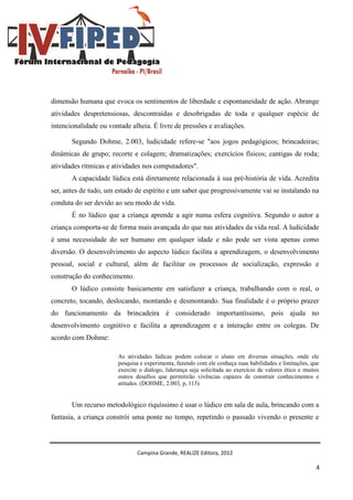 Campina Grande, REALIZE Editora, 2012
4
dimensão humana que evoca os sentimentos de liberdade e espontaneidade de ação. Abrange
atividades despretensiosas, descontraídas e desobrigadas de toda e qualquer espécie de
intencionalidade ou vontade alheia. É livre de pressões e avaliações.
Segundo Dohme, 2.003, ludicidade refere-se "aos jogos pedagógicos; brincadeiras;
dinâmicas de grupo; recorte e colagem; dramatizações; exercícios físicos; cantigas de roda;
atividades rítmicas e atividades nos computadores".
A capacidade lúdica está diretamente relacionada à sua pré-história de vida. Acredita
ser, antes de tudo, um estado de espírito e um saber que progressivamente vai se instalando na
conduta do ser devido ao seu modo de vida.
É no lúdico que a criança aprende a agir numa esfera cognitiva. Segundo o autor a
criança comporta-se de forma mais avançada do que nas atividades da vida real. A ludicidade
é uma necessidade do ser humano em qualquer idade e não pode ser vista apenas como
diversão. O desenvolvimento do aspecto lúdico facilita a aprendizagem, o desenvolvimento
pessoal, social e cultural, além de facilitar os processos de socialização, expressão e
construção do conhecimento.
O lúdico consiste basicamente em satisfazer a criança, trabalhando com o real, o
concreto, tocando, deslocando, montando e desmontando. Sua finalidade é o próprio prazer
do funcionamento da brincadeira é considerado importantíssimo, pois ajuda no
desenvolvimento cognitivo e facilita a aprendizagem e a interação entre os colegas. De
acordo com Dohme:
As atividades lúdicas podem colocar o aluno em diversas situações, onde ele
pesquisa e experimenta, fazendo com ele conheça suas habilidades e limitações, que
exercite o diálogo, liderança seja solicitada ao exercício de valores ético e muitos
outros desafios que permitirão vivências capazes de construir conhecimentos e
atitudes. (DOHME, 2.003, p, 113).
Um recurso metodológico riquíssimo é usar o lúdico em sala de aula, brincando com a
fantasia, a criança constrói uma ponte no tempo, repetindo o passado vivendo o presente e
 