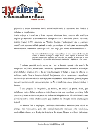 Campina Grande, REALIZE Editora, 2012
5
projetando o futuro, transitando entre o mundo inconsciente e a realidade, pois fantasia e
realidade se complementa.
Assim, o jogo, a brincadeira, o lazer enquanto atividades livres, gratuitas são protótipos
daquilo que representa a atividade lúdica e longe estão de se reduzirem apenas a atividades
infantis. Freinet (1998) denomina de "Práticas Lúdicas Fundamentais" não o exercício
específico de alguma atividade, pois ele acredita que qualquer atividade pode ser corrompida
na sua essência, dependendo do uso que se faz dela. Logo, para Freinet a dimensão lúdica é:
"(...) um estado de bem-estar que é a exacerbação de nossa necessidade de viver, de
subir e de perdurar ao longo do tempo. Atinge a zona superior do nosso ser e só
pode ser comparada à impressão que temos por uns instantes de participar de uma
ordem superior cuja potência sobre-humana nos ilumina". (FREINET, 1998, p.304).
A criança constrói conhecimento ao viver a fantasia quando cria através da
imaginação associando, muitas vezes, até mesmo a própria realidade. Ao brincar, as crianças
criam trabalhos originais através das diversas linguagens. O lúdico se inicia na infância no
ambiente escolar. No seio da cultura infantil, festeja com o brincar e suas nuances ao delinear
atividades que buscam conduzir a criança para descoberta de outros mundos, para se projetar
num universo inexistente, mas conveniente a ela. Na brincadeira a criança mistura realidade e
fantasia.
É esta proposta de imaginação, de fantasia, de criação, de prazer, enfim, que
trabalhando junto o lúdico na educação infantil desenvolve uma caminhada importante é ela
que torna possível a transformação de um ônibus em brinquedo e sua atividade intensiva nas
escolas levando a leitura a todos aqueles que acreditam na educação imersa aprendizagem
infantil.
Ao brincar com a linguagem, constituem instrumentos poderosos para iniciar as
crianças nas brincadeiras, pois são caracteristicamente marcadas pela sonoridade,
musicalidade, ritmos, pelo desafio da descoberta dos signos. No que se refere à ludicidade,
 
