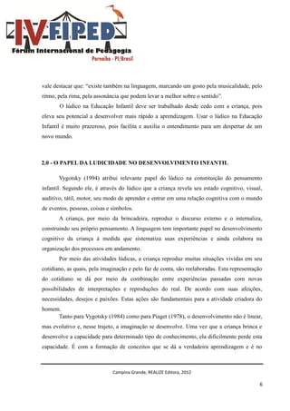 Campina Grande, REALIZE Editora, 2012
6
vale destacar que: “existe também na linguagem, marcando um gosto pela musicalidade, pelo
ritmo, pela rima, pela assonância que podem levar a melhor sobre o sentido”.
O lúdico na Educação Infantil deve ser trabalhado desde cedo com a criança, pois
eleva seu potencial a desenvolver mais rápido a aprendizagem. Usar o lúdico na Educação
Infantil é muito prazeroso, pois facilita e auxilia o entendimento para um despertar de um
novo mundo.
2.0 - O PAPEL DA LUDICIDADE NO DESENVOLVIMENTO INFANTIL
Vygotsky (1994) atribui relevante papel do lúdico na constituição do pensamento
infantil. Segundo ele, é através do lúdico que a criança revela seu estado cognitivo, visual,
auditivo, tátil, motor, seu modo de aprender e entrar em uma relação cognitiva com o mundo
de eventos, pessoas, coisas e símbolos.
A criança, por meio da brincadeira, reproduz o discurso externo e o internaliza,
construindo seu próprio pensamento. A linguagem tem importante papel no desenvolvimento
cognitivo da criança à medida que sistematiza suas experiências e ainda colabora na
organização dos processos em andamento.
Por meio das atividades lúdicas, a criança reproduz muitas situações vividas em seu
cotidiano, as quais, pela imaginação e pelo faz de conta, são reelaboradas. Esta representação
do cotidiano se dá por meio da combinação entre experiências passadas com novas
possibilidades de interpretações e reproduções do real. De acordo com suas afeições,
necessidades, desejos e paixões. Estas ações são fundamentais para a atividade criadora do
homem.
Tanto para Vygotsky (1984) como para Piaget (1978), o desenvolvimento não é linear,
mas evolutivo e, nesse trajeto, a imaginação se desenvolve. Uma vez que a criança brinca e
desenvolve a capacidade para determinado tipo de conhecimento, ela dificilmente perde esta
capacidade. É com a formação de conceitos que se dá a verdadeira aprendizagem e é no
 
