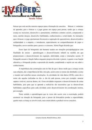 Campina Grande, REALIZE Editora, 2012
7
brincar que está um dos maiores espaços para a formação de conceitos Brincar é sinônimo
de aprender, pois o brincar e o jogar geram um espaço para pensar, sendo que a criança
avança no raciocínio, desenvolve o pensamento, estabelece contatos sociais, compreende o
meio, satisfaz desejos, desenvolve habilidades, conhecimentos e criatividade. As interações
que o brincar e o jogo oportunizam favorecem a superação do egocentrismo, desenvolvendo a
solidariedade e a empatia, e introduzem, especialmente no compartilhamento de jogos e
brinquedos, novos sentidos para a posse e o consumo. Alerta Piaget dizendo que:
Esses tipos de brinquedos são bastante usados em situações psicopedagógicas com
finalidade de ensino - aprendizagem e desenvolvimento infantil na medida em que
proporcionam o desenvolvimento da cognição, afetividade, corpo e interações sociais. O
brinquedo assume a função lúdica enquanto propicia diversão e prazer, e quanto a sua função
educativa, o brinquedo produz a apreensão do mundo, completando o sujeito em seu saber e
conhecimento.
A importância das construções está no fato de que é desse modo que a criança revela
suas relações, daí a importância da fala e da ação, assim como os temas são abordados e como
o mundo real contribui nessas construções. As atividades da vida diária (AVD), como diz o
nome são aquelas realizadas no dia- a- dia de cada pessoa, como por exemplo: amarrar
sapatos vestir-se, escovar dentes, etc. Essas atividades requerem o desenvolvimento de certas
habilidades, pois para que se aprenda a realizá-las são necessários que se desenvolvam
habilidades específicas para cada atividade como desenvolvimento da coordenação motora,
por exemplo.
Neste sentido, a aprendizagem que às vezes não ocorre com a exercitação, poderá
acontecer na situação do brinquedo, pois o prazer da brincadeira produz a especialidade,
quanto mais a criança se envolve nela, mais estará aberta a produzir novos conceitos.
 