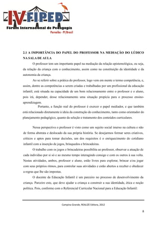 Campina Grande, REALIZE Editora, 2012
8
2.1 A IMPORTÂNCIA DO PAPEL DO PROFESSOR NA MEDIAÇÃO DO LÚDICO
NA SALA DE AULA
O professor tem um importante papel na mediação da relação epistemológica, ou seja,
da relação da criança com o conhecimento, assim como na constituição da identidade e da
autonomia da criança.
Ao se referir sobre a prática do professor, logo vem em mente o termo competência, e,
assim, dentre as competências a serem criadas e trabalhadas por um profissional da educação
infantil, está situada na capacidade de um bom relacionamento entre o professor e o aluno,
pois irá, depender, desse relacionamento uma situação propícia para o processo ensino-
aprendizagem.
Portanto, a função real do professor é exercer o papel mediador, e que também
está relacionado diretamente à ideia da construção do conhecimento, tanto como orientador do
planejamento pedagógico, quanto da seleção e tratamento dos conteúdos curriculares.
Nessa perspectiva o professor é visto como um sujeito social imerso na cultura e não
de forma abstrata e deslocado da sua própria história. Se desejarmos formar seres criativos,
críticos e aptos para tomar decisões, um dos requisitos é o enriquecimento do cotidiano
infantil com a inserção de jogos, brinquedos e brincadeiras.
O trabalho com os jogos e brincadeiras possibilita ao professor, observar a atuação de
cada indivíduo por si só e ao mesmo tempo interagindo consigo e com os outros à sua volta.
Nestas atividades, ambos, professor e aluno, estão livres para explorar, brincar e/ou jogar
com seus próprios ritmos, para controlar suas atividades e estão abertos a receber e obedecer
a regras que lhe são impostas.
O docente da Educação Infantil é um parceiro no processo de desenvolvimento da
criança. Parceiro este, que deve ajudar a criança a construir a sua identidade, ética e noção
política. Pois, conforme com o Referencial Curricular Nacional para a Educação Infantil:
 