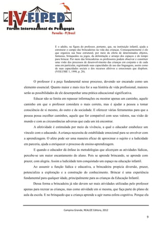 Campina Grande, REALIZE Editora, 2012
9
E o adulto, na figura do professor, portanto, que, na instituição infantil, ajuda a
estruturar o campo das brincadeiras na vida das crianças. Consequentemente é ele
que organiza sua base estrutural, por meio da oferta de determinados objetos,
fantasias, brinquedos ou jogos, da delimitação e arranjo dos espaços e do tempo
para brincar. Por meio das brincadeiras os professores podem observar e constituir
uma visão dos processos de desenvolvimento das crianças em conjunto e de cada
uma em particular, registrando suas capacidades de uso das linguagens, assim como
de suas capacidades sociais e dos recursos afetivos e emocionais que dispõem.
(VOLUME 1, 1998, p. 28).
O professor é a peça fundamental nesse processo, devendo ser encarado como um
elemento essencial. Quanto maior e mais rica for a sua história de vida profissional, maiores
serão as possibilidades de ele desempenhar uma prática educacional significativa.
Educar não se limita em repassar informações ou mostrar apenas um caminho, aquele
caminho em que o professor considera o mais correto, mas é ajudar a pessoa a tomar
consciência de si mesmo, do outro e da sociedade. E oferecer várias ferramentas para que a
pessoa possa escolher caminhos, aquele que for compatível com seus valores, sua visão de
mundo e com as circunstâncias adversas que cada um irá encontrar.
A afetividade é estimulada por meio da vivência, a qual o educador estabelece um
vínculo com o educando. A criança necessita de estabilidade emocional para se envolver com
a aprendizagem. O afeto pode ser uma maneira eficaz de aproximar o sujeito e a ludicidade
em parceria, ajuda a enriquecer o processo de ensino-aprendizagem.
E quando o educador dá ênfase às metodologias que alicerçam as atividades lúdicas,
percebe-se um maior encantamento do aluno. Pois se aprende brincando, se aprende com
prazer, com alegria. Assim a ludicidade tem conquistado um espaço na educação infantil.
Ao assumir a função lúdica e educativa, a brincadeira propicia diversão, prazer,
potencializa a exploração e a construção do conhecimento. Brincar é uma experiência
fundamental para qualquer idade, principalmente para as crianças da Educação Infantil.
Dessa forma a brincadeira já não devem ser mais atividades utilizadas pelo professor
apenas para recrear as crianças, mas como atividade em si mesma, que faça parte do plano de
aula da escola. E no brinquedo que a criança aprende a agir numa esfera cognitiva. Porque ela
 