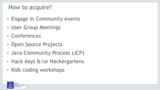 How to acquire?
! Engage in Community events
! User Group Meetings
! Conferences
! Open Source Projects
! Java Community Process (JCP)
! Hack days &/or Hackergartens
! Kids coding workshops
 