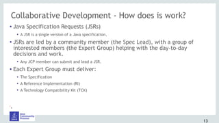 Collaborative Development - How does is work?
• Java Specification Requests (JSRs)
• A JSR is a single version of a Java specification.
• JSRs are led by a community member (the Spec Lead), with a group of
interested members (the Expert Group) helping with the day-to-day
decisions and work.
• Any JCP member can submit and lead a JSR.
• Each Expert Group must deliver:
• The Specification
• A Reference Implementation (RI)
• A Technology Compatibility Kit (TCK)
•.
13
 