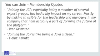 You can Join - Membership Quotes
! "Joining the JCP, especially being a member of several
expert groups, has had a big impact on my career. Mostly
by making it visible for the leadership and managers in my
company that I am actually a part of forming the future of
the platform." 
- Ivar Grimstad
! "Joining the JCP is like being a Java citizen." 
- Heinz Kabutz
 