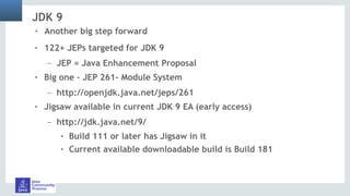 JDK 9
! 122+ JEPs targeted for JDK 9
– JEP = Java Enhancement Proposal
! Big one – JEP 261– Module System
– http://openjdk.java.net/jeps/261
! Jigsaw available in current JDK 9 EA (early access)
– http://jdk.java.net/9/
! Build 111 or later has Jigsaw in it
! Current available downloadable build is Build 181
! Another big step forward
 