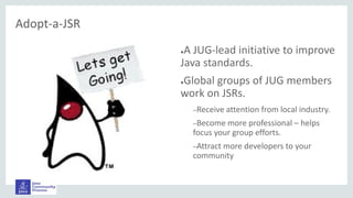 Adopt-a-JSR
●A JUG-lead initiative to improve
Java standards.
●Global groups of JUG members
work on JSRs.
–Receive attention from local industry.
–Become more professional – helps
focus your group efforts.
–Attract more developers to your
community
 