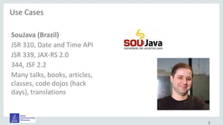 SouJava (Brazil)
JSR 310, Date and Time API
JSR 339, JAX-RS 2.0
344, JSF 2.2
Many talks, books, articles,
classes, code dojos (hack
days), translations
Use Cases
3
 