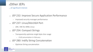 ●Other JEPs
● JEP 232: Improve Secure Application Performance
– Improved security manager performance
● JEP 237: Linux/AArch64 Port
– JDK / JRE for ARM, Linux
● JEP 254: Compact Strings
– Transparently optimize single byte char usage
● CJUG presentation in February
● JEP 280: Indify String Concatenation
– Optimize String concatenation
… of significant interest
 