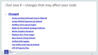 ●Test Java 9 – changes that may affect your code
● Changed
– Arrays.asList(x).toArray() returns Object[]
– Create PKCS12 Keystores by Default
– HarfBuzz Font-Layout Engine
– Make G1 the Default Garbage Collector
– Marlin Graphics Renderer
– Modular Run-Time Images
– New Version-String Scheme
– Unified JVM Logging
– Use CLDR Locale Data by Default
– UTF-8 Property Files
5
 