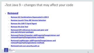 ●Test Java 9 – changes that may affect your code
● Removed
– Remove GC Combinations Deprecated in JDK 8
– Remove Launch-Time JRE Version Selection
– Remove the JVM TI hprof Agent
– Remove the jhat Tool
– Removed API references to java.awt.peer and
java.awt.dnd.peer packages
– Removed Packer/Unpacker addPropertyChangeListener and
removePropertyChangeListener methods
– Removed LogManager addPropertyChangeListener and
removePropertyChangeListener methods
– Removed com.sun.security.auth.ca
5
 