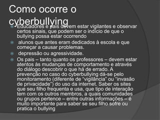 Como ocorre o
cyberbullying estar vigilantes e observar
 Educadores e pais devem
    certos sinais, que podem ser o indício de que o
    bullying possa estar ocorrendo
    alunos que antes eram dedicados à escola e que
    começar a causar problemas.
    depressão ou agressividade.
   Os pais – tanto quanto os professores – devem estar
    atentos às mudanças de comportamento e através
    do diálogo descobrir o que há de errado. A
    prevenção no caso do cyberbullying dá-se pelo
    monitoramento (diferente de “vigilância” ou “invasão
    de privacidade”) do uso da internet. Saber os sites
    que seu filho frequenta e usa, que tipo de interação
    tem com os outros membros, a quais comunidades
    ou grupos pertence – entre outras informações – é
    muito importante para saber se seu filho sofre ou
    pratica o bullying
 