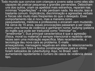 Todo mundo que convive com crianças e jovens sabe como eles são
  capazes de praticar pequenas e grandes perversões. Debocham
  uns dos outros, criam os apelidos mais estranhos, reparam nas
  mínimas "imperfeições" - e não perdoam nada. Na escola, isso é
  bastante comum. Implicância, discriminação e agressões verbais
  e físicas são muito mais freqüentes do que o desejado. Esse
  comportamento não é novo, mas a maneira como
  pesquisadores, médicos e professores o encaram vem mudando.
  Há cerca de 15 anos, essas provocações passaram a ser vistas
  como uma forma de violência e ganharam nome: bullying (palavra
  do inglês que pode ser traduzida como "intimidar" ou
  "amedrontar"). Sua principal característica é que a agressão
  (física, moral ou material) é sempre intencional e repetida várias
  vezes sem uma motivação específica. Mais recentemente, a
  tecnologia deu nova cara ao problema. E-mails
  ameaçadores, mensagens negativas em sites de relacionamento
  e torpedos com fotos e textos constrangedores para a vítima
  foram batizados de cyberbullying. Aqui, no Brasil, vem
  aumentando rapidamente o número de casos de violência desse
  tipo.
 