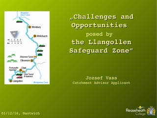 „„Challenges and Challenges and 
Opportunities Opportunities 
posed by  
the Llangollen the Llangollen 
Safeguard Zone”Safeguard Zone”
01/12/16, Nantwich
Jozsef Vass
Catchment Advisor Applicant
 