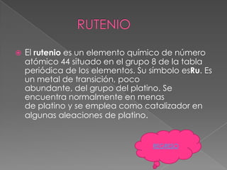    El rutenio es un elemento químico de número
    atómico 44 situado en el grupo 8 de la tabla
    periódica de los elementos. Su símbolo esRu. Es
    un metal de transición, poco
    abundante, del grupo del platino. Se
    encuentra normalmente en menas
    de platino y se emplea como catalizador en
    algunas aleaciones de platino.


                                    REGRESO
 