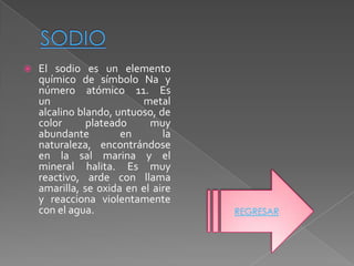    El sodio es un elemento
    químico de símbolo Na y
    número atómico 11. Es
    un                    metal
    alcalino blando, untuoso, de
    color      plateado     muy
    abundante         en       la
    naturaleza, encontrándose
    en la sal marina y el
    mineral halita. Es muy
    reactivo, arde con llama
    amarilla, se oxida en el aire
    y reacciona violentamente
    con el agua.                    REGRESAR
 