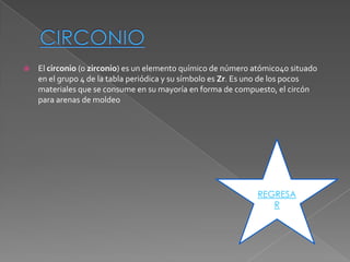    El circonio (o zirconio) es un elemento químico de número atómico40 situado
    en el grupo 4 de la tabla periódica y su símbolo es Zr. Es uno de los pocos
    materiales que se consume en su mayoría en forma de compuesto, el circón
    para arenas de moldeo




                                                               REGRESA
                                                                  R
 