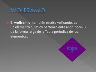    El wolframio, también escrito volframio, es
    un elemento químico perteneciente al grupo VI-B
    de la forma larga de la Tabla periódica de los
    elementos.


                                       REGRESA
                                          R
 