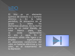 El litio es un elemento
químico de símbolo Li y número
atómico 3. En la tabla
periódica, se encuentra en el
grupo        1,      entre       los
elementos alcalinos. En su forma
pura, es un metal blando, de
color     blanco     plata,     que
se       oxida        rápidamente
en aire o agua. Es el
elemento sólido más ligero y se
emplea              especialmente      REGRESAR
en aleaciones conductoras del
calor, en baterías eléctricas y, sus
sales, en el tratamiento de
la depresión.
 