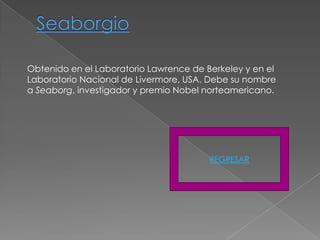 Obtenido en el Laboratorio Lawrence de Berkeley y en el
Laboratorio Nacional de Livermore, USA. Debe su nombre
a Seaborg, investigador y premio Nobel norteamericano.




                                        REGRESAR
 