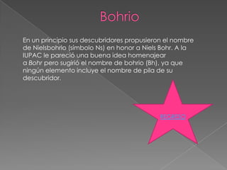 En un principio sus descubridores propusieron el nombre
de Nielsbohrio (símbolo Ns) en honor a Niels Bohr. A la
IUPAC le pareció una buena idea homenajear
a Bohr pero sugirió el nombre de bohrio (Bh), ya que
ningún elemento incluye el nombre de pila de su
descubridor.




                                            REGRESO
 